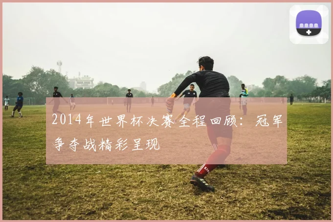 2014年世界杯决赛全程回顾:冠军争夺战精彩呈现