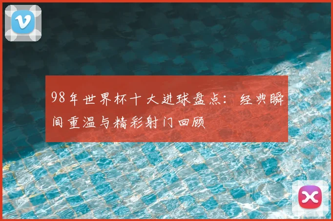 98年世界杯十大进球盘点：经典瞬间重温与精彩射门回顾