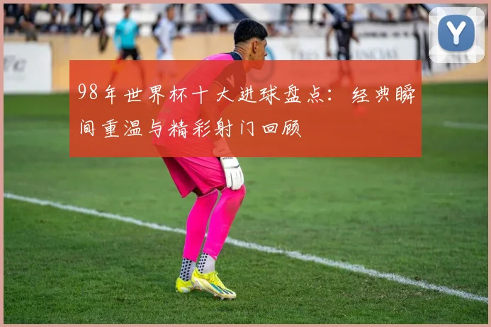 98年世界杯十大进球盘点：经典瞬间重温与精彩射门回顾