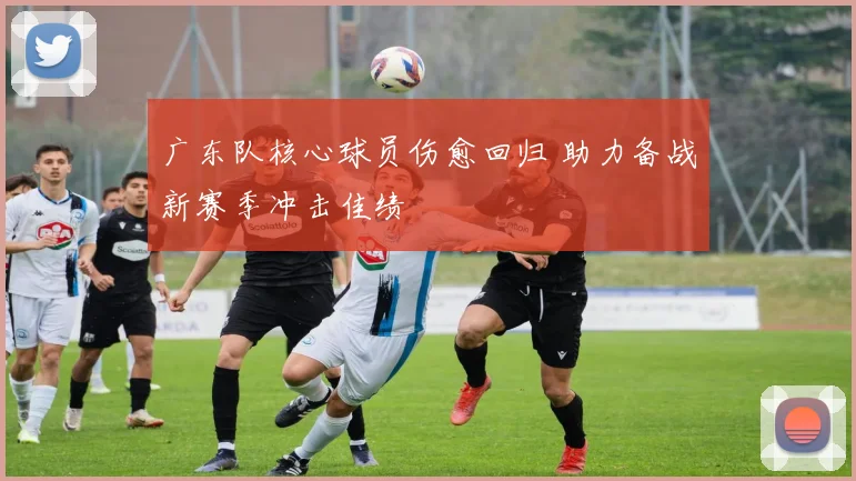 广东队核心球员伤愈回归 助力备战新赛季冲击佳绩