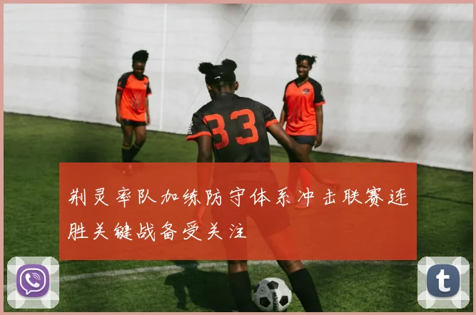 荆灵率队加练防守体系冲击联赛连胜关键战备受关注